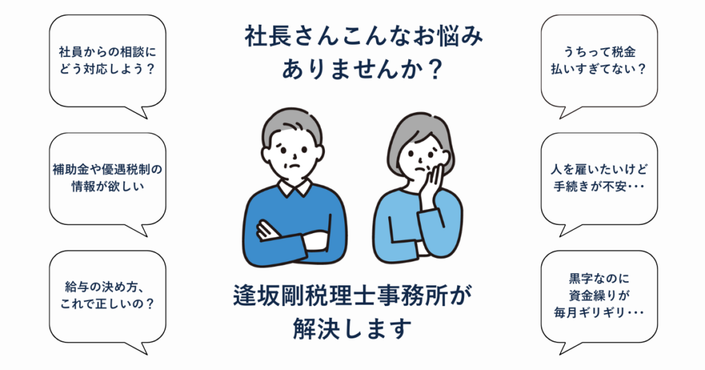社長さんこんなお悩みありませんか？ 税金を払いすぎていないか、黒字なのに資金繰りが毎月ギリギリ、人を雇いたいけど手続きが不安、給与の決め方、補助金や優遇税制の情報、社員からの相談への対応。逢坂剛税理士事務所が解決します